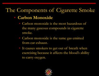 The Components of Cigarette Smoke
• Carbon Monoxide
• Carbon monoxide is the most hazardous of
the many gaseous compounds in cigarette
smoke.
• Carbon monoxide is the same gas emitted
from car exhaust.
• It causes smokers to get out of breath when
exercising because it affects the blood’s ability
to carry oxygen.
 