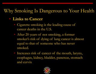 Why Smoking Is Dangerous to Your Health
• Links to Cancer
• Cigarette smoking is the leading cause of
cancer deaths in the U.S.
• After 20 years of not smoking, a former
smoker’s risk of dying of lung cancer is almost
equal to that of someone who has never
smoked.
• Increases risk of cancer of the mouth, larynx,
esophagus, kidney, bladder, pancreas, stomach
and cervix
 