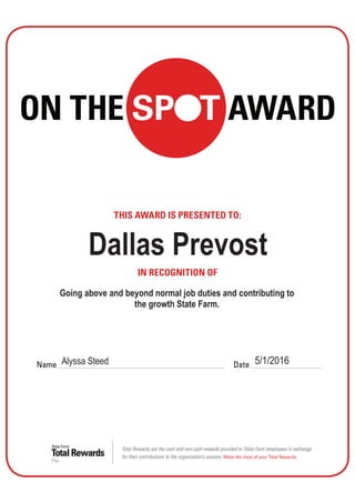 Total Rewards
State Farm
Pay
THIS AWARD IS PRESENTED TO:
IN RECOGNITION OF
Name Date
Total Rewards are the cash and non-cash rewards provided to State Farm employees in exchange
for their contributions to the organization’s success. Make the most of your Total Rewards.
ON THE SPOT AWARD
Alyssa Steed 5/1/2016
Dallas Prevost
Going above and beyond normal job duties and contributing to
the growth State Farm.
 