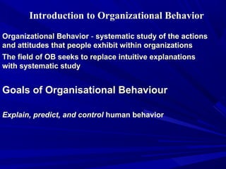 Introduction to Organizational Behavior

Organizational Behavior - systematic study of the actions
and attitudes that people exhibit within organizations
The field of OB seeks to replace intuitive explanations
with systematic study


Goals of Organisational Behaviour

Explain, predict, and control human behavior
 