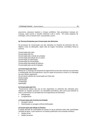 A Radiologia Industrial - Ricardo Andreucci                                         99



pneumonia, abscesso hepático e choque anafilático. Nas parasitoses maciças em
crianças, pode ocorrer a oclusão intestinal e até a morte. Há outras espécies de
lombrigas, como a Ascaris suum, que parasita o porco.


As Técnicas Existentes para Conservação dos Alimentos

Os processos de conservação que são utilizados na indústria de alimentos têm por
objetivo evitar as alterações, sejam elas de origem microbiana, enzimática, física ou
química.

Conservação pelo calor;
Conservação pelo frio;
Conservação pelo controle da umidade;
Conservação pela adição de um soluto;
Conservação por defumação;
Conservação por fermentação;
Conservação pela adição de aditivos;
Conservação pelo uso da Irradiação.

a) Conservação pelo Calor:
Baseia-se no emprego de temperaturas ligeiramente acima das máximas que permitem
a multiplicação dos microrganismos, que já é capaz de provocar a morte ou a inativação
de suas células vegetativas.
Os principais métodos de conservação por Calor são:
Pasteurização
Esterilização
Tindalização
Apertização

b) Conservação pelo Frio:
 Temperaturas abaixo das que se tem registrados no ambiente são utilizadas para
retardar as reações químicas e as atividades enzimáticas, bem como para retardar ou
inibir o crescimento e a atividade dos microrganismos nos alimentos
• Refrigeração
• Congelamento

c) Conservação pelo Controle da Umidade:
• Secagem natural
• Desidratação ou secagem artificial (liofilização)

d) Conservação pela Adição de Solutos:
A adição elevada de quantidades de açúcar ou sal ao alimento pode reter quantidades
variadas de água, o que resulta em um estado qualificado como pressão osmótica.
• Adição de sal
• Adição de açúcar
 