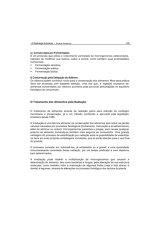 A Radiologia Industrial - Ricardo Andreucci                                         100



e) Conservação por Fermentação:
É um processo que utiliza o crescimento controlado de microrganismos selecionados,
capazes de modificar sua textura, sabor e aroma, como também suas propriedades
nutricionais.
• Fermentação alcoólica
• Fermentação acética
• Fermentação láctica

f) Conservação pela Utilização de Aditivos
Os aditivos podem contribuir muito para a conservação dos alimentos. Mas essa prática
deve ser encarada com bastante atenção, uma vez que, a ingestão excessiva de
alimentos conservados por aditivos químicos pode provocar perturbações no equilíbrio
fisiológico do consumidor.




O Tratamento dos Alimentos pela Radiação


O tratamento de alimentos através da radiação gama para redução de contagem
microbiana e preservação, já é um método conhecido e aprovado pela legislação
brasileira desde 1985.

A irradiação é uma técnica eficiente na conservação dos alimentos pois reduz as perdas
naturais causadas por processos fisiológicos (brotamento, maturação e envelhecimento)
além de eliminar ou reduzir microrganismos, parasitas e pragas, sem causar qualquer
prejuízo ao alimento, tornando-os também mais seguros ao consumidor. Uma grande
vantagem do processo de esterilização por radiação está na possibilidade de esterilizar
os itens em suas próprias embalagens invioladas, que só serão abertas para o uso final
do produto.

O processo consiste em submetê -los, já embalados ou a granel, a uma quantidade
minuciosamente controlada dessa radiação, por um tempo prefixado e com objetivos
bem determinados.

A irradiação pode impedir a multiplicação de microrganismos que causam a
deterioração do alimento, tais como bactérias e fungos, pela alteração de sua estrutura
molecular, como também inibir a maturação de algumas frutas (veja a foto abaixo à
direita) e legumes, através de alterações no processo fisiológico dos tecidos da planta.
 