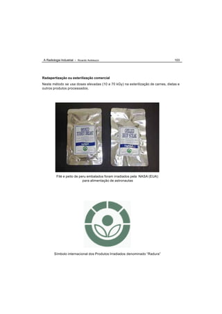 A Radiologia Industrial - Ricardo Andreucci                                      103




Radapertização ou esterilização comercial
Neste método se usa doses elevadas (10 a 70 kGy) na esterilização de carnes, dietas e
outros produtos processados.




         Filé e peito de peru embalados foram irradiados pela NASA (EUA)
                           para alimentação de astronautas




        Símbolo internacional dos Produtos Irradiados denominado “Radura”
 