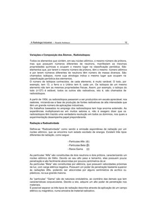 A Radiologia Industrial - Ricardo Andreucci                                           10




Variações e Composição dos Átomos , Radioisótopos:

Todos os elementos que contém, em seu núcleo atômico, o mesmo número de prótons,
mas que possuem números diferentes de neutrons, manifestam as mesmas
propriedades químicas e ocupam o mesmo lugar na classificação periódica. São
elementos que, por terem o mesmo número de prótons, têm o mesmo número atômico
e por terem números diferentes de neutrons têm número de massa diversos. São
chamados isótopos, nome cuja etnologia indica o mesmo lugar que ocupam na
classificação periódica dos elementos.
O número de isótopos conhecidos, de cada elemento, é muito variável. O Iodo, por
exemplo, tem 13, o ferro e o Urânio tem 6, cada um. Os isótopos de um mesmo
elemento não tem as mesmas propriedades físicas. Assim, por exemplo, o isótopo do
Iodo (I-127) é estável, todos os outros são radioativos, isto é, são chamados de
radioisótopos.

A partir de 1954, os radioisótopos passaram a ser produzidos em escala apreciável, nos
reatores, iniciando-se a fase de produção de fontes radioativas de alta intensidade que
têm um grande número de aplicações industriais.
Os trabalhos baseados no emprego dos radioisótopos tem hoje enorme extensão. As
experiências multiplicaram -se em muitos setores e, não é exagero dizer que os
radioisótopos têm trazido uma verdadeira revolução em todos os domínios, nos quais a
experimentação desempenha papel preponderante.

Radiação e Radioatividade

Define-se “Radioatividade” como sendo a emissão espontânea de radiação por um
núcleo atômico, que se encontra num estado excitado de energia. Existem três tipos
diferentes de radiação, como segue:

                                        - Partículas Alfa (α )
                                        - Partículas Beta (β)
                                        - Raios Gama       ( γ)

As partículas “Alfa” são constituídas de dois neutrons e dois prótons, caracterizando um
núcleo atômico de Hélio. Devido ao seu alto peso e tamanho, elas possuem pouca
penetração e são facilmente absorvidas por poucos centímetros de ar.
As partículas “Beta” são constituídas por elétrons, que possuem velocidades próximas
da luz, com carga elétrica negativa. Possuem um poder de penetração bastante superior
às radiações Alfa, podendo ser abs orvidas por alguns centímetros de acrílico ou
plásticos, na sua grande maioria.

As “partículas” “Gama” são de natureza ondulatória, ao contrário das demais que tem
características corpusculares. Devido a isto, adquire um alto poder de penetração nos
materiais.
E possível separar os três tipos de radiação descritos através da aplicação de um campo
elétrico ou magnético, numa amostra de material radioativo.
 
