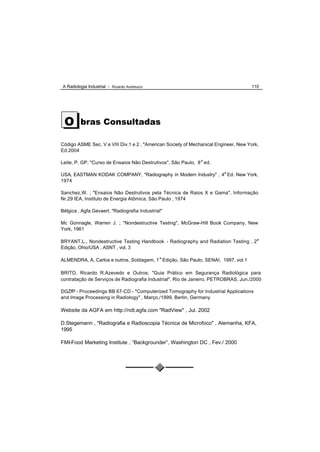 A Radiologia Industrial - Ricardo Andreucci                                          110




 O       bras Consultadas

Código ASME Sec. V e VIII Div.1 e 2 , "American Society of Mechanical Engineer, New York,
Ed.2004

Leite, P. GP, "Curso de Ensaios Não Destrutivos", São Paulo, 8 a ed.

USA, EASTMAN KODAK COMPANY, "Radiography in Modern Industry" , 4a Ed. New York,
1974

Sanchez,W. ; "Ensaios Não Destrutivos pela Técnica de Raios X e Gama", Informação
Nr.29 IEA, Instituto de Energia Atômica, São Paulo , 1974

Bélgica , Agfa Gevaert, "Radiografia Industrial"

Mc Gonnagle, Warren J. ; "Nondestructive Testing", McGraw-Hill Book Company, New
York, 1961

BRYANT,L., Nondestructive Testing Handbook - Radiography and Radiation Testing , 2a
Edição, Ohio/USA , ASNT , vol. 3

ALMENDRA, A. Carlos e outros, Soldagem, 1 a Edição, São Paulo, SENAI, 1997, vol.1

BRITO, Ricardo R.Azevedo e Outros; "Guia Prático em Segurança Radiológica para
contratação de Serviços de Radiografia Industrial", Rio de Janeiro, PETROBRAS, Jun./2000

DGZfP - Proceedings BB 67-CD - "Computerized Tomography for Industrial Applications
and Image Processing in Radiology" , Março,/1999, Berlin, Germany

Website da AGFA em http://ndt.agfa.com "RadView" , Jul. 2002

D.Stegemann , "Radiografia e Radioscopia Técnica de Microfoco" , Alemanha, KFA,
1995

FMI-Food Marketing Institute , “Backgrounder”, Washington DC , Fev./ 2000
 
