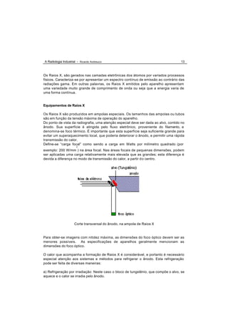 A Radiologia Industrial - Ricardo Andreucci                                          13



Os Raios X, são gerados nas camadas eletrônicas dos átomos por variados processos
físicos. Caracteriza-se por apresentar um espectro contínuo de emissão ao contrário das
radiações gama. Em outras palavras, os Raios X emitidos pelo aparelho apresentam
uma variedade muito grande de comprimento de onda ou seja que a energia varia de
uma forma contínua.


Equipamentos de Raios X

Os Raios X são produzidos em ampolas especiais. Os tamanhos das ampolas ou tubos
são em função da tensão máxima de operação do aparelho.
Do ponto de vista da radiografia, uma atenção especial deve ser dada ao alvo, contido no
ânodo. Sua superfície é atingida pelo fluxo eletrônico, proveniente do filamento, e
denomina-se foco térmico. É importante que esta superfície seja suficiente grande para
evitar um superaquecimento local, que poderia deteriorar o ânodo, e permitir uma rápida
transmissão do calor.
Define-se “carga focal” como sendo a carga em Watts por milímetro quadrado (por
                       2
exemplo: 200 W/mm ) na área focal. Nas áreas focais de pequenas dimensões, podem
ser aplicadas uma carga relativamente mais elevada que as grandes; esta diferença é
devida a diferença no modo de transmissão do calor, a partir d o centro.




                      Corte transversal do ânodo, na ampola de Raios X


Para obter-se imagens com nitidez máxima, as dimensões do foco óptico devem ser as
menores possíveis. As especificações de aparelhos geralmente mencionam as
dimensões do foco óptico.

O calor que acompanha a formação de Raios X é considerável, e portanto é necessário
especial atenção aos sistemas e métodos para refrigerar o ânodo. Esta refrigeração
pode ser feita de diversas maneiras:

a) Refrigeração por irradiação: Neste caso o bloco de tungstênio, que compõe o alvo, se
aquece e o calor se irradia pelo ânodo.
 