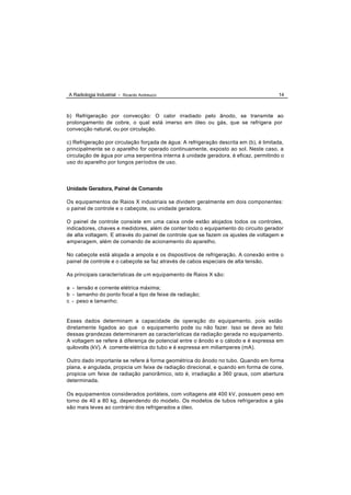 A Radiologia Industrial - Ricardo Andreucci                                             14



b) Refrigeração por convecção: O calor irradiado pelo ânodo, se transmite ao
prolongamento de cobre, o qual está imerso em óleo ou gás, que se refrigera por
convecção natural, ou por circulação.

c) Refrigeração por circulação forçada de água: A refrigeração descrita em (b), é limitada,
principalmente se o aparelho for operado continuamente, exposto ao sol. Neste caso, a
circulação de água por uma serpentina interna à unidade geradora, é eficaz, permitindo o
uso do aparelho por longos períodos de uso.




Unidade Geradora, Painel de Comando

Os equipamentos de Raios X industriais se dividem geralmente em dois componentes:
o painel de controle e o cabeçote, ou unidade geradora.

O painel de controle consiste em uma caixa onde estão alojados todos os controles,
indicadores, chaves e medidores, além de conter todo o equipamento do circuito gerador
de alta voltagem. E através do painel de controle que se fazem os ajustes de voltagem e
amperagem, além de comando de acionamento do aparelho.

No cabeçote está alojada a ampola e os dispositivos de refrigeração. A conexão entre o
painel de controle e o cabeçote se faz através de cabos especiais de alta tensão.

As principais características de um equipamento de Raios X são:

a - tensão e corrente elétrica máxima;
b - tamanho do ponto focal e tipo de feixe de radiação;
c - peso e tamanho;


Esses dados determinam a capacidade de operação do equipamento, pois estão
diretamente ligados ao que o equipamento pode ou não fazer. Isso se deve ao fato
dessas grandezas determinarem as características da radiação gerada no equipamento.
A voltagem se refere à diferença de potencial entre o ânodo e o cátodo e é expressa em
quilovolts (kV). A corrente elétrica do tubo e é expressa em miliamperes (mA).

Outro dado importante se refere à forma geométrica do ânodo no tubo. Quando em forma
plana, e angulada, propicia um feixe de radiação direcional, e quando em forma de cone,
propicia um feixe de radiação panorâmico, isto é, irradiação a 360 graus, com abertura
determinada.

Os equipamentos considerados portáteis, com voltagens até 400 kV, possuem peso em
torno de 40 a 80 kg, dependendo do modelo. Os modelos de tubos refrigerados a gás
são mais leves ao contrário dos refrigerados a óleo.
 