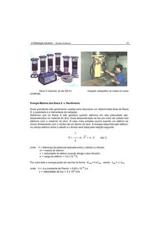 A Radiologia Industrial - Ricardo Andreucci                                                   15




       Raios X industrial, de até 300 kV                 Inspeção radiográfica de soldas em tubos
(CONFAB)



Energia Máxima dos Raios X e Rendimento

Duas grandezas são geralmente usadas para descrever um determinado feixe de Raios
X: a qualidade e a intensidade de radiação.
Sabemos que os Raios X são gerados quando elétrons em alta velocidade são
desacelerados no material do alvo. Essa desaceleração se faz por meio de colisão dos
elétrons com o material do alvo. O caso mais simples ocorre quando um elétron se
choca diretamente com o núcleo de um átomo do alvo. A energia adquirida pelo elétron,
no campo elétrico entre o cátodo e o ânodo será dada pela relação seguinte:

                                              1
                                                        2
                                        E = ------ m . v = e . V     (eq.1)
                                              2

onde: V = diferença de potencial aplicada entre o cátodo e o ânodo.
       m = massa do elétron
       v = velocidade do elétron quando atinge o alvo (ânodo)
       e = carga do elétron = 1,6 x 10-19 C

Por outro lado a energia pode ser escrita na forma : Emax = h x fmax sendo fmax = c / λmin

onde: h = é a constante de Planck = 6,62 x 10-34 J.s
        c = velocidade da luz = 3 x 108 m/s
 