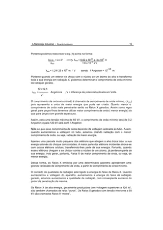 A Radiologia Industrial - Ricardo Andreucci                                               16



Portanto podemos reescrever a eq.(1) acima na forma:

                      h x c = e xV            λmin = 6,62 x 10-34 x 3 x 108 m
                        λmin                           1,6 x 10-19 x V

                                                                                -10
                λmin = 1,24125 x 106 m / V          sendo 1 Angstron = 10             m

Portanto quando um elétron se choca com o núcleo de um átomo do alvo e transforma
toda a sua energia em radiação X, podemos determinar o comprimento de onda mínimo
da radiação gerada .

      12.412,5
 λmin = -----------    Angstrons     , V = diferença de potencial aplicada em Volts.
          V

O comprimento de onda encontrado é chamado de comprimento de onda mínimo, (λ min)
pois representa a onda de maior energia que pode ser criada. Quanto menor o
comprimento de onda mais penetrante serão os Raios X gerados. Assim como regra
geral, para peças finas devemos utilizar maior comprimento de onda ( menor energia) do
que para peças com grande espessura.

Assim, para uma tensão máxima de 60 kV, o comprimento de onda mínimo será de 0,2
Angstron; e para 120 kV será de 0,1 Angstron

Nota-se que esse comprimento de onda depende da voltagem aplicada ao tubo. Assim,
quando aumentamos a voltagem no tubo, estamos criando radiação com o menor
comprimento de onda, ou seja, radiação de maior energia.

Apenas uma parcela muito pequena dos elétrons que atingem o alvo troca toda a sua
energia através do choque com o núcleo. A maior parte dos elétrons incidentes choca-se
com outros elétrons orbitais, transferindo-lhes parte de sua energia. Portanto, quando
esses elétrons chegam a se chocar contra o núcleo de um átomo, já perderam parte de
sua energia, indo gerar, portanto, Raios X de maior comprimento de onda, ou seja, de
menor energia.

Dessa forma, os Raios X emitidos por uma determinado aparelho apresentam uma
grande variedade de comprimento de onda, a partir do comprimento de onda mínimo.

O conceito de qualidade de radiação está ligado à energia do feixe de Raios X. Quando
aumentamos a voltagem do aparelho, aumentamos a energia do feixe de radiação
gerado, estamos aumentando a qualidade da radiação, com conseqüente aumento do
poder de penetração da mesma.

Os Raios X de alta energia, geralmente produzidos com voltagem superiores a 120 kV,
são também chamados de raios “duros”. Os Raios X gerados com tensão inferiores a 50
kV são chamados Raios X “moles”.
 