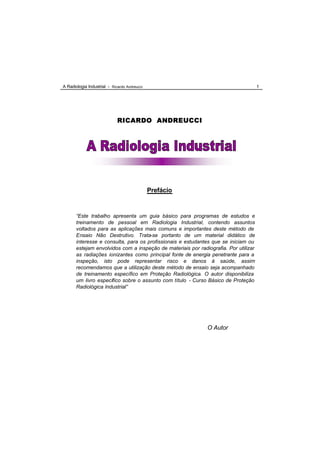 A Radiologia Industrial - Ricardo Andreucci                                           1




                             RICARDO ANDREUCCI




                                              Prefácio


       “Este trabalho apresenta um guia básico para programas de estudos e
       treinamento de pessoal em Radiologia Industrial, contendo assuntos
       voltados para as aplicações mais comuns e importantes deste método de
       Ensaio Não Destrutivo. Trata-se portanto de um material didático de
       interesse e consulta, para os profissionais e estudantes que se iniciam ou
       estejam envolvidos com a inspeção de materiais por radiografia. Por utilizar
       as radiações ionizantes como principal fonte de energia penetrante para a
       inspeção, isto pode representar risco e danos à saúde, assim
       recomendamos que a utilização deste método de ensaio seja acompanhado
       de treinamento específico em Proteção Radiológica. O autor disponibiliza
       um livro específico sobre o assunto com título - Curso Básico de Proteção
       Radiológica Industrial”




                                                              O Autor
 