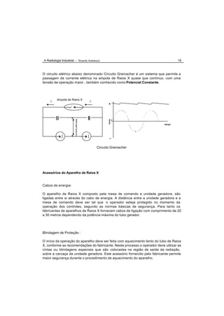 A Radiologia Industrial - Ricardo Andreucci                                        19



O circuito elétrico abaixo denominado Circuito Greinacher é um sistema que permite a
passagem de corrente elétrica na ampola de Raios X quase que contínuo, com uma
tensão de operação maior , também conhecido como Potencial Constante.




         Ampola de Raios X
     i                                       i
                                                        +
                        corrente alternada




                                                        Volts




                                                                0
                                                                           tempo




                                                         _


                                                 Circuito Greinacher




Acessórios do Aparelho de Raios X


Cabos de energia:

O aparelho de Raios X composto pela mesa de comando e unidade geradora, são
ligadas entre si através do cabo de energia. A distância entre a unidade geradora e a
mesa de comando deve ser tal que o operador esteja protegido no momento da
operação dos controles, segundo as normas básicas de segurança. Para tanto os
fabricantes de aparelhos de Raios X fornecem cabos de ligação com comprimento de 20
a 30 metros dependendo da potência máxima do tubo gerador.




Blindagem de Proteção :

O início da operação do aparelho deve ser feita com aquecimento lento do tubo de Raios
X, conforme as recomendações do fabricante. Neste processo o operador deve utilizar as
cintas ou blindagens especiais que são colocadas na região de saída da radiação,
sobre a carcaça da unidade geradora. Este acessório fornecido pelo fabricante permite
maior segurança durante o procedimento de aquecimento do aparelho.
 