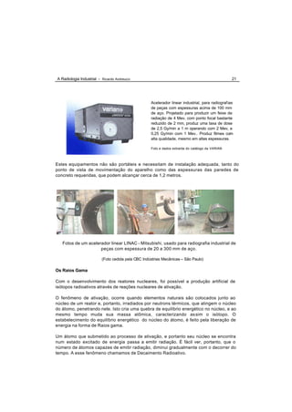 A Radiologia Industrial - Ricardo Andreucci                                                       21




                                                    Acelerador linear industrial, para radiografias
                                                    de peças com espessuras acima de 100 mm
                                                    de aço. Projetado para produzir um feixe de
                                                    radiação de 4 Mev, com ponto focal bastante
                                                    reduzido de 2 mm, produz uma taxa de dose
                                                    de 2,5 Gy/min a 1 m operando com 2 Mev, e
                                                    0,25 Gy/min com 1 Mev.. Produz filmes com
                                                    alta qualidade, mesmo em altas espessuras.

                                                    Foto e dados extraída do catálogo da VARIAN



Estes equipamentos não são portáteis e necessitam de instalação adequada, tanto do
ponto de vista de movimentação do aparelho como das espessuras das paredes de
concreto requeridas, que podem alcançar cerca de 1,2 metros.




   Fotos de um acelerador linear LINAC - Mitsubishi, usado para radiografia industrial de
                     peças com espessura de 20 a 300 mm de aço.

                          (Foto cedida pela CBC Indústrias Mecânicas – São Paulo)

Os Raios Gama

Com o desenvolvimento dos reatores nucleares, foi possível a produção artificial de
isótopos radioativos através de reações nucleares de ativação.

O fenômeno de ativação, ocorre quando elementos naturais são colocados junto ao
núcleo de um reator e, portanto, irradiados por neutrons térmicos, que atingem o núcleo
do átomo, penetrando nele. Isto cria uma quebra de equilíbrio energético no núcleo, e ao
mesmo tempo muda sua massa atômica, caracterizando as sim o isótopo. O
estabelecimento do equilíbrio energético do núcleo do átomo, é feito pela liberação de
energia na forma de Raios gama.

Um átomo que submetido ao processo de ativação, e portanto seu núcleo se encontra
num estado excitado de energia passa a emitir radiação. É fácil ver, portanto, que o
número de átomos capazes de emitir radiação, diminui gradualmente com o decorrer do
tempo. A esse fenômeno chamamos de Decaimento Radioativo.
 