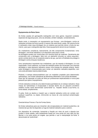 A Radiologia Industrial - Ricardo Andreucci                                          23



Equipamentos de Raios Gama

As fontes usadas em gamagrafia (radiografia com raios gama), requerem cuidados
especiais de segurança pois, uma vez ativadas, emitem radiação, constantemente.

Deste modo, é necessário um equipamento que forneça uma blindagem, contra as
radiações emitidas da fonte quando a mesma não está sendo usada. De mesma forma
é necessário dotar essa blindagem de um sistema que permita retirar a fonte de seu
interior, para que a radiografia seja feita. Esse equipamento denom ina-se Irradiador.

Os irradiadores compõe-se, basicamente, de três componentes fundamentais: Uma
blindagem, uma fonte radioativa e um dispositivo para expor a fonte.
As blindagens podem ser construídas com diversos tipos de materiais. Geralmente são
construídos com a blindagem, feita com um elemento (chumbo ou urânio exaurido),
sendo contida dentro de um recipiente externo de aço, que tem a finalidade de proteger a
blindagem contra choques mecânicos.

Uma característica importante dos irradiadores, que diz respeito à blindagem, é a sua
capacidade. Como sabemos, as fontes de radiação podem ser fornecidas com diversas
atividades e cada elemento radioativo possui uma energia de radiação própria. Assim
cada blindagem é dimensionada para conter um elemento radioativo específico, com
uma certa atividade máxima determinada.

Portanto, é sempre desaconselhável usar um irradiador projetado para determinado
radioisótopo, com fontes radioativas de elementos diferentes e com outras atividades.
Esse tipo de operação só pode ser feita por profissionais especializados e nunca pelo
pessoal que opera o equipamento.

A fonte radioativa consta de uma determinada quantidade de um isótopo radioativo. Essa
massa de radioisótopo é encapsulada e lacrada dentro de um pequeno envoltório
metálico muitas vezes denominado "porta -fonte" ou “torpedo” devido a sua forma, ou
fonte selada, simplesmente.

O porta- fonte se destina a impedir que o material radioativo entre em contato com
qualquer superfície, ou objeto, diminuindo os riscos de uma eventual contaminação
radioativa.


Características Físicas e Tipo de Fontes Gama:

As fontes radioativas para uso industrial, são encapsuladas em material austenítico, de
maneira tal que não há dispersão ou fuga do material radioativo para o exterior.

Um dispositivo de contenção, transporte e fixação por meio do qual a cápsula que
contém a fonte selada, está solidamente fixada em uma ponta de uma cabo de aço
flexível, e na outra ponta um engate, que permite o uso e manipulação da fonte, é
denominado d e “porta fonte”.
 