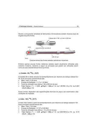 A Radiologia Industrial - Ricardo Andreucci                                               24




Devido a uma grande variedade de fabricantes e fornecedores existem diversos tipos de
engates de porta-fontes.
                                                   2 discos de Ir-192 , φ 3 mm x 0,25 mm




                mola
                              cápsula de aço inoxidável                        engate




                                                          cabo de aço
           fonte
                   Características das fontes seladas radioativas industriais

Embora apenas poucas fontes radiativas seladas sejam atualmente utilizadas pela
indústria moderna, daremos a seguir as principais que podem ser utilizadas assim
como as suas características físico-químicas.


(a) Cobalto - 60 ( 60Co , Z=27)

O Cobalto-60 é obtido através do bombardeamento por nêutrons do isótopo estável Co-
59. Suas principais características são:
• Meia - Vida = 5,24 anos
• Energia da Radiação = 1,17 e 1,33 MeV
• Faixa de utilização mais efetiva = 60 a 200 mm de aço
•    Fator Gama ( Γ ) = 9,06 µC/kg.h / GBq a 1 m ou 1,35 R/h .Ci a 1m ou 0,351
     mSv/h.GBq a 1m

Esses limites dependem das especificações técnicas da peça a ser examinada e das
condições da inspeção.


(b) Irídio - 192 ( 192Ir , Z=77)

O Iridio-192 é obtido a partir do bombardeamento com nêutrons do isótopo estável Ir-191.
Suas principais características são:
• Meia - Vida = 74,4 dias
• Energia da Radiação = 0,137 a 0,65 MeV
• Faixa de utilização mais efetiva = 10 a 40 mm de aço
•    Fator Gama ( Γ ) = 3,48 µC/kg.h / GBq a 1 m ou 0,50 R/h.Ci a 1m ou 0,13
     mSv/h . GBq a 1m
 