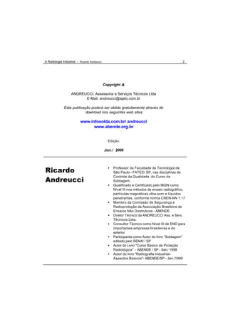 A Radiologia Industrial - Ricardo Andreucci                                                    2




                                              Copyright ©

                   ANDREUCCI, Assessoria e Serviços Técnicos Ltda
                         E-Mail: andreucci@ajato.com.br

              Esta publicação poderá ser obtida gratuitamente através de
                           download nos seguintes web sites:

                          www.infosolda.com.br/ andreucci
                                www.abende.org.br


                                                Edição:

                                              Jun./ 2006




Ricardo                                         •   Professor da Faculdade de Tecnologia de
                                                    São Paulo - FATEC/ SP, nas disciplinas de

Andreucci
                                                    Controle da Qualidade do Curso de
                                                    Soldagem.
                                                •   Qualificado e Certificado pelo IBQN como
                                                    Nível III nos métodos de ensaio radiográfico,
                                                    partículas magnéticas ultra-som e líquidos
                                                    penetrantes, conforme norma CNEN-NN 1.17
                                                •   Membro da Comissão de Segurança e
                                                    Radioproteção da Associação Brasileira de
                                                    Ensaios Não D estrutivos - ABENDE.
                                                •   Diretor Técnico da ANDREUCCI Ass. e Serv.
                                                    Técnicos Ltda.
                                                •   Consultor Técnico como Nível III de END para
                                                    importantes empresas brasileiras e do
                                                    exterior
                                                •   Participante como Autor do livro "Soldagem"
                                                    editado pelo SENAI / SP
                                                •   Autor do Livro "Curso Básico de Proteção
                                                    Radiológica" - ABENDE / SP - Set./ 1998
                                                •   Autor do livro "Radiografia Industrial -
                                                    Aspectos Básicos"- ABENDE/SP - Jan./1999
 