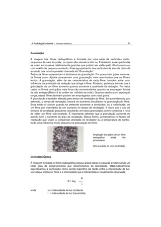 A Radiologia Industrial - Ricardo Andreucci                                                 31



Granulação

A imagem nos filmes radiográficos é formada por uma série de partículas muito
pequenas de sais de prata, os quais não visíveis a olho nu. Entretanto, essas partículas
se unem em massas relativamente grandes que podem ser vistas pelo olho humano ou
com auxílio de pequeno aumento. Esse agrupamento das partículas de sais de prata da
emulsão cria uma impressão chamada de “Granulação”.
Todos os filmes apresentam o fenômeno de granulação. Por possuírem grãos maiores,
os filmes mais rápidos apresentam uma granulação mais acentuadas que os filmes
lentos. A granulação, além de ser característica de cada filme, também sofre uma
influência da qualidade da radiação que atinge o filme. Portanto, podemos afirmar que a
granulação de um filme aumenta quando aumenta a qualidade da radiação. Por essa
razão os filmes com grãos mais finos são recomendados quando se empregam fontes
de alta energia (Raios X da ordem de milhões de volts). Quando usados com exposição
longa, esses filmes também podem ser empregados com raios gama.
A granulação é também afetada pelo tempo de revelação do filme. Se aumentarmos, por
exemplo, o tempo de revelação, haverá um aumento simultâneo na granulação do filme.
Esse efeito é comum quando se pretende aumentar a densidade, ou a velocidade, de
um filme por intermédio de um aumento no tempo de revelação. E claro que o uso de
tempos de revelação pequenos resultarão em baixa granulação porém corremos o risco
de obter um filme sub-revelado. É importante salientar que a granulação aumenta de
acordo com o aumento de grau de revelação. Dessa forma, aumentamos no tempo de
revelação que visam a compensar atividade do revelador ou a temperatura do banho,
terão uma influência muito pequena na granulação do filme.



                                                        Ampliação dos grãos de um filme
                                                        radiográfico    ainda       não
                                                        processado.

                                                        (foto extraída do Livro da Kodak)



Densidade Óptica

A imagem formada no filme radiográfico possui áreas claras e escuras evidenciando um
certo grau de enegrecimento que denominamos de Densidade. Mate maticamente
expressamos a densidade como sendo logaritmo da razão entre a intensidade de luz
visível que incide no filme e a intensidade que é transmitida e visualmente observada.

                                                   Io
                                      D = log   -----
                                                    I

onde             Io = intensidade de luz incidente
                 I = intensidade de luz transmitida
 