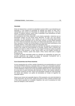 A Radiologia Industrial - Ricardo Andreucci                                          32




Velocidade

Antes de introduzirmos o conceito de velocidade é preciso definir o que entendemos por
exposição. É uma medida da quantidade de radiação que atinge um filme. Ela é
representada pelo produto da intensidade da radiação pelo tempo que o filme fica
exposto. É evidente, portanto, quanto maior a exposição a que submetemos um filme,
maior a densidade que esse filme atinge.
Se submetemos dois filmes diferentes a uma mesma exposição, notaremos que as
densidades obtidas nos dois filmes serão diferentes. Ou seja, com uma mesma
exposição, um filme apresenta maior rapidez com que um flme atinge determinada
                                                                 i
densidade, quando comparado com um outro filme. Portanto, um filme rápido necessita
de menor tempo de exposição para atingir uma determinada densidade, que num outro
filme, mais lento. Ou ainda, se um filme rápido e um filme lento forem submetidos a uma
exposição idêntica, o filme rápido atingirá uma densidade maior.
A velocidade é uma característica própria de cada filme. Ela depende, principalmente, do
tamanho dos cristais de prata presentes na emulsão. Quanto maior o tamanho dos
cristais mais rápido é o filme. É claro que uma imagem formada por grãos de grandes
dimensões é mais grosseira, ou seja, menos nítida, que uma imagem formada por
grãos menores. Portanto, quanto mais rápido o filme, menos nítida será a imagem
formada por ele.
Os filmes de grande velocidade podem ser utilizados em radiografias de peças com
grandes espessuras que exigiria um tempo de exposição incompatível com a
produtividade, quando utilizado filmes mais lentos.


Curva Característica dos Filmes Industriais

A curva característica de um filme, também chamada de curva sensitométrica ou curva H
e D (Hurter-Driffield) relaciona a exposição dada a um filme com a densidade resultante.
Através das curvas características podemos comparar qualitativamente filmes diferentes,
e ainda estabelecer critérios para corrigir densidades obtidas para uma dada exposição.
As curvas são em geral fornecidas pelo fabricante do filme e são obtidas mediante a
exposições sucessivas do filme, tendo suas densidades medidas em cada exposição.
Os valores são plotados num gráfico de densidades em função do logaritmo da
exposição relativa.

Observe que mesmo sem exposição alguma o filme apresenta uma certa densidade de
fundo denominado “Véu de Fundo”, (base azul) próprio do filme, podendo aumentar caso
o filme estiver guardado em condições irregulares, tais como na presença de níveis
baixos de radiação ou calor excessivo.
 