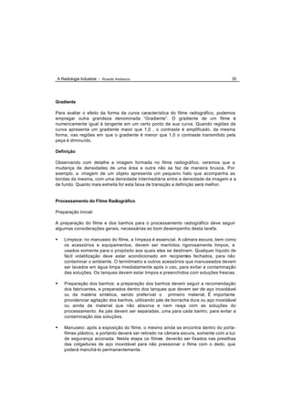A Radiologia Industrial - Ricardo Andreucci                                          35




Gradiente

Para avaliar o efeito da forma da curva característica do filme radiográfico, podemos
empregar outra grandeza denominada “Gradiente”. O gradiente de um filme é
numericamente igual à tangente em um certo ponto de sua curva. Quando regiões da
curva apresenta um gradiente maior que 1,0 , o contraste é amplificado, da mesma
forma, nas regiões em que o gradiente é menor que 1,0 o contraste transmitido pela
peça é diminuído.

Definição

Observando com detalhe a imagem formada no filme radiográfico, veremos que a
mudança de densidades de uma área a outra não se faz de maneira brusca. Por
exemplo, a imagem de um objeto apresenta um pequeno halo que acompanha as
bordas da mesma, com uma densidade intermediária entre a densidade da imagem e a
de fundo. Quanto mais estreita for esta faixa de transição a definição será melhor.


Processamento do Filme Radiográfico

Preparação Inicial:

A preparação do filme e dos banhos para o processamento radiográfico deve seguir
algumas considerações gerais, necessárias ao bom desempenho desta tarefa.

•   Limpeza: no manuseio do filme, a l impeza é essencial. A câmara escura, bem como
    os acessórios e equipamentos, devem ser mantidos rigorosamente limpos, e
    usados somente para o propósito aos quais eles se destinam. Qualquer líquido de
    fácil volatilização deve estar acondicionado em recipientes fechados, para não
    contaminar o ambiente. O termômetro e outros acessórios que manuseados devem
    ser lavados em água limpa imediatamente após o uso, para evitar a contaminação
    das soluções. Os tanques devem estar limpos e preenchidos com soluções frescas .

•   Preparação dos banhos: a preparação dos banhos devem seguir a recomendação
    dos fabricantes, e preparados dentro dos tanques que devem ser de aço inoxidável
    ou da matéria sintética, sendo preferível o primeiro material. É importante
    providenciar agitação dos banhos, utilizando pás de borracha dura ou aço inoxidável
    ou ainda de material que não absorva e nem reaja com as soluções do
    processamento. As pás devem ser separadas, uma para cada banho, para evitar a
    contaminação das soluções.

•   Manuseio: após a exposição do filme, o mesmo ainda se encontra dentro do porta -
    filmes plástico, e portanto deverá ser retirado na câmara escura, somente com a luz
    de segurança acionada. Nesta etapa os filmes deverão ser fixados nas presilhas
    das colgaduras de aço inoxidável para não pressionar o filme com o dedo, que
    poderá manchá-lo permanentemente.
 