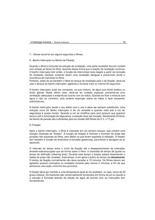 A Radiologia Industrial - Ricardo Andreucci                                            38




7 – Deixar escorrer por alguns segundos o filmes.

8 - Banho Interruptor ou Banho de Parada.

Quando o filme é removido da solução de revelação, uma parte revelador fica em contato
com ambas as faces do filme, fazendo dessa forma que a reação de revelação continue.
O banho interruptor tem então, a função de interromper esta reação a partir da remoção
do revelador residual, evitando assim uma revelação desigual e prevenindo ainda a
ocorrência de manchas no filme.
Portanto, antes de se transferir o filme do tanque de revelação para o de fixação, deve-se
usar o tanque do banho interruptor, agitando-o durante mais ou menos 40 segundos.

O banho interruptor pode ser composto, na sua mistura, de água com ácido acético ou
ácido glacial. Neste último caso, deve -se ter cuidado especial, prevendo-se uma
ventilação adequada e evitando-se tocá-lo com as mãos. Quando se fizer a mistura com
água e não ao contrário, pois poderá respingar sobre as mãos e face causando
queimaduras.

O banho interruptor perde o seu efeito com o uso e deve ser sempre substituído. Uma
solução nova do b   anho interruptor é de cor amarela e quando vista sob a luz de
segurança é quase incolor. Quando a cor se modifica para azul púrpura que aparece
escuro sob a iluminação de segurança, a solução deve ser trocada. Geralmente 20 litros,
de banho de parada são s uficientes para se revelar 400 filmes de 3 ½ x 17 pol.

9- Fixação

Após o banho interruptor, o filme é colocado em um terceiro tanque, que contém uma
solução chamada de “fixador”. A função da fixação é remover o brometo de prata das
porções não expostas do filme, sem afetar os que foram expostos à radiação. O fixador
tem também a função de endurecer a emulsão gelatinosa, permitindo a secagem ao ar
aquecido.

O intervalo do tempo entre o início da fixação até o desaparecimento da coloração
amarelo-esbranquiçada que se forma sobre o filme, é chamada de tempo de ajuste ou
tempo de definição (clearing time). Durante este tempo o fixador estará dissolvendo o
haleto de prata não revelado. Este tempo, é em geral o dobro do tempo de clareamento.
O tempo de fixação normalmente não deve exceder a 15 minutos. Os filmes devem ser
agitados quando colocados no revelador durante pelo menos 2 minutos, a fim de que
tenhamos uma ação uniforme dos químicos.

O fixador deve ser mantido a uma temperatura igual ao do revelador, ou seja, cerca de 20
graus Celsius. Os fixadores são comercialmente fornecidos em forma de pó ou líquido e
a solução é formada através da adição de água de acordo com as instruções dos
fornecedores.
 