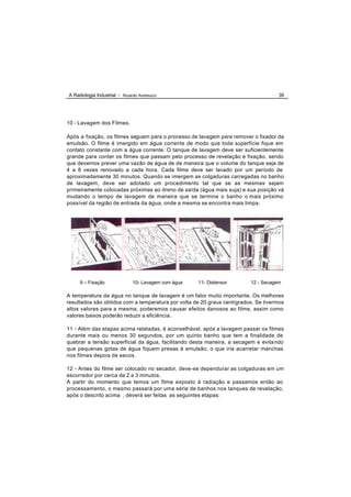 A Radiologia Industrial - Ricardo Andreucci                                         39




10 - Lavagem dos Filmes.

Após a fixação, os filmes seguem para o processo de lavagem para remover o fixador da
emulsão. O filme é imergido em água corrente de modo que toda superfície fique em
contato constante com a água corrente. O tanque de lavagem deve ser suficientemente
grande para conter os filmes que passam pelo processo de revelação e fixação, sendo
que devemos prever uma vazão de água de de maneira que o volume do tanque seja de
4 a 8 vezes renovado a cada hora. Cada filme deve ser lavado por um período de
aproximadamente 30 minutos. Quando se imergem as colgaduras carregadas no banho
de lavagem, deve ser adotado um procedimento tal que se as mesmas sejam
primeiramente colocadas próximas ao dreno de saída (água mais suja) e sua posição vá
mudando o tempo de lavagem de maneira que se termine o banho o mais próximo
possível da região de entrada da água, onde a mesma se encontra mais limpa.




     9 – Fixação               10- Lavagem com água   11- Distensor      12 - Secagem

A temperatura da água no tanque de lavagem é um fator muito importante. Os melhores
resultados são obtidos com a temperatura por volta de 20 graus centígrados. Se tivermos
altos valores para a mesma, poderemos causar efeitos danosos ao filme, assim como
valores baixos poderão reduzir a eficiência.

11 - Além das etapas acima relatadas, é aconselhável, após a lavagem passar os filmes
durante mais ou menos 30 segundos, por um quinto banho que tem a finalidade de
quebrar a tensão superficial da água, facilitando desta maneira, a secagem e evita ndo
que pequenas gotas de água fiquem presas á emulsão, o que iria acarretar manchas
nos filmes depois de secos.

12 - Antes do filme ser colocado no secador, deve -se dependurar as colgaduras em um
escorredor por cerca de 2 a 3 minutos.
A partir do momento que temos um filme exposto à radiação e passamos então ao
processamento, o mesmo passará por uma série de banhos nos tanques de revelação,
após o descrito acima , deverá ser feitas as seguintes etapas:
 
