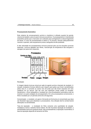 A Radiologia Industrial - Ricardo Andreucci                                        40




Processamento Automático

Este sistema de proces samento químico e mecânico é utilizado quando há grande
volume de trabalho, pois só assim torna-se econômico. O processamento é inteiramente
automático sendo que o manuseio só é utilizada para carregamento e descarregamento
de filmes. O ciclo de processamento é inferior a 15 minutos. Quando adequadamente
mantido e operado, este equipamento produz radiografia de alta qualidade.

A alta velocidade de processamento torna-se possível pelo uso de soluções químicas
especiais, contínua agitação dos filmes, manute nção da temperatura das soluções e
secagem por jatos de ar aquecido.




Revelação

A imagem latente torna-se visível por ação do agente químico chamado de revelador. A
solução reveladora fornece elétrons que migram para grãos que foram sensibilizados
pelos raios X, e converte os outros íons de prata que não foram expostos em íons
metálicos de cor escura. Isto faz com que apareçam pintas pretas na emulsão.
Geralmente, o filme radiográfico é revelado por uma processadora automática onde se
mostram os quatro estágios do processamento. Em uma processadora convencional, o
filme é revelado por um período entre 20 e 25 segundos.

Concentração - o revelador, em geral, é fornecido em forma de um concentrado que deve
ser diluídoem água para abastecer a processadora. Se a diluição não for correta haverá
alterações na sensibilidade.

Taxa de reposição - a revelação do filme consome uma quantidade de solução
reveladora e torna o restante menos reativa. Se não houvesse reposição do revelador, a
sensibilidade diminuiria gradual-mente. Nas processadoras a reposição é automática. A
taxa de reposição depende do tamanho do filme
 