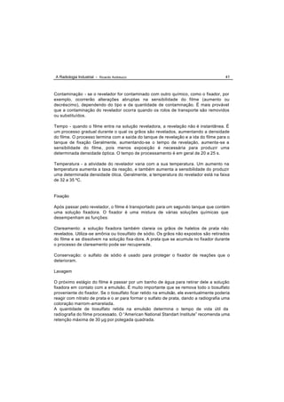 A Radiologia Industrial - Ricardo Andreucci                                            41



Contaminação - se o revelador for contaminado com outro químico, como o fixador, por
exemplo, ocorrerão alterações abruptas na sensibilidade do filme (aumento ou
decréscimo), dependendo do tipo e da quantidade de contaminação. É mais provável
que a contaminação do revelador ocorra quando os rolos de transporte são removidos
ou substituídos.

Tempo - quando o filme entra na solução reveladora, a revelação não é instantânea. É
um processo gradual durante o qual os grãos são revelados, aumentando a densidade
do filme. O processo termina com a saída do tanque de revelação e a ida do filme para o
tanque de fixação Geralmente, aumentando-se o tempo de revelação, aumenta-se a
sensibilidade do filme, pois menos exposição é necessária para produzir uma
determinada densidade óptica. O tempo de processamento é em geral de 20 a 25 s.

Temperatura - a atividade do revelador varia com a sua temperatura. Um aumento na
temperatura aumenta a taxa da reação, e também aumenta a sensibilidade do produzir
uma determinada densidade ótica. Geralmente, a temperatura do revelador está na faixa
de 32 a 35 ºC.


Fixação

Após passar pelo revelador, o filme é transportado para um segundo tanque que contém
uma solução fixadora. O fixador é uma mistura de várias soluções químicas que
desempenham as funções:

Clareamento: a solução fixadora também clareia os grãos de haletos de prata não
revelados. Utiliza-se amônia ou tiosulfato de sódio. Os grãos não expostos são retirados
do filme e se dissolvem na solução fixa -dora. A prata que se acumula no fixador durante
o processo de clareamento pode ser recuperada.

Conservação: o sulfato de sódio é usado para proteger o fixador de reações que o
deterioram.

Lavagem

O próximo estágio do filme é passar por um banho de água para retirar dele a solução
fixadora em contato com a emulsão. É muito importante que se remova todo o tiosulfato
proveniente do fixador. Se o tiosulfato ficar retido na emulsão, ele eventualmente poderia
reagir com nitrato de prata e o ar para formar o sulfato de prata, dando a radiografia uma
coloração marrom -amarelada.
A quantidade de tiosulfato retida na emulsão determina o tempo de vida útil da
radiografia do filme processado. O “American National Standart Institute” recomenda uma
retenção máxima de 30 µg por polegada quadrada.
 