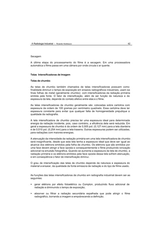 A Radiologia Industrial - Ricardo Andreucci                                           42




Secagem

A última etapa do processamento do filme é a secagem. Em uma processadora
automática o filme passa em uma câmara por onde circula o ar quente.


Telas Intensificadoras de Imagem

Telas de chumbo

As telas de chumbo também chamados de telas intensificadoras possuem como
finalidade diminuir o tempo de exposição em ensaios radiográficos industriais, usam -se
finas folhas de metal (geralmente chumbo) com intensificadoras da radiação primária
emitida pela fonte. O fator de intensificação, além de ser função da natureza e da
espessura da tela, depende do contato efetivo entre elas e o filme.

As telas intensificadoras de chumbo geralmente são colocadas sobre cartolina com
espessura da ordem de 100 gramas por centímetro quadrado. Essa cartolina deve ter
espessura constante para evitar que qualquer falta de homogeneidade prejudique a
qualidade da radiografia.

A tela intensificadora de chumbo precisa ter uma espessura ideal para determinada
energia da radiação incidente, pois, caso contrário, a eficiência dela será reduzida. Em
geral a espessura de chumbo é da ordem de 0,005 pol. (0,127 mm) para a tela dianteira
e de 0,010 pol. (0,254 mm) para a tela traseira. Outras espessuras podem ser utilizadas,
para radiações com maiores energias.

A atenuação da intensidade da radiação primária em uma tela intensificadora de chumbo
será insignificante, desde que esta tela tenha a espessura ideal que deve ser igual ao
alcance dos elétrons emitidos pela folha de chumbo. Os elétrons que são emitidos por
uma face devem atingir a face oposta e consequentemente o filme produzindo ionização
adicional na emulsão fotográfica. Quando se aumenta a espessura da tela de chumbo, a
radiação primária e os elétrons emitidos pela face oposta dessa tela sofrem atenuação,
e em conseqüência o fator de intensificação diminui.

O grau de intensificação das telas de chumbo depende da natureza e espessura do
material a ensaiar, da qualidade da fonte emissora de radiação e do tipo de filme usado.


As funções das telas intensificadoras de chumbo em radiografia industrial devem ser as
seguintes:

•   gerar elétrons por efeito fotoelétrico ou Compton, produzindo fluxo adicional de
    radiação e diminuindo o tempo de exposição;

•   absorver ou filtrar a radiação secundária espalhada que pode atingir o filme
    radiográfico, borrando a imagem e empobrecendo a definição.
 