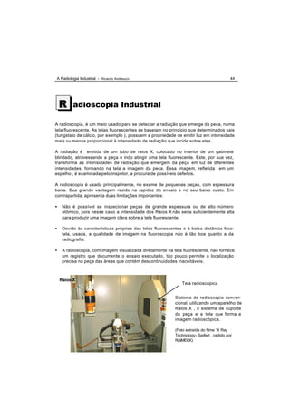 A Radiologia Industrial - Ricardo Andreucci                                                44




    R     adioscopia Industrial

A radioscopia, é um meio usado para se detectar a radiação que emerge da peça, numa
tela fluorescente. As telas fluorescentes se baseiam no princípio que determinados sais
(tungstato de cálcio, por exemplo ), possuem a propriedade de emitir luz em intensidade
mais ou menos proporcional à intensidade de radiação que incide sobre eles .

A radiação é emitida de um tubo de raios X, colocado no interior de um gabinete
blindado, atravessando a peça e indo atingir uma tela fluorescente. Este, por sua vez,
transforma as intensidades de radiação que emergem da peça em luz de diferentes
intensidades, formando na tela a imagem da peça. Essa imagem, refletida em um
espelho , é examinada pelo inspetor, a procura de possíveis defeitos.

A radioscopia é usada principalmente, no exame de pequenas peças, com espessura
baixa. Sua grande vantagem reside na rapidez do ensaio e no seu baixo custo. Em
contrapartida, apresenta duas limitações importantes:

•    Não é possível se inspecionar peças de grande espessura ou de alto número
     atômico, pois nesse caso a intensidade dos Raios X não seria suficientemente alta
     para produzir uma imagem clara sobre a tela fluorescente.

•    Devido às características próprias das telas fluorescentes e à baixa distância foco-
     tela, usada, a qualidade de imagem na fluoroscopia não é tão boa quanto a da
     radiografia.

•    A radioscopia, com imagem visualizada diretamente na tela fluorescente, não fornece
     um registro que documente o ensaio executado, tão pouco permite a localização
     precisa na peça das áreas que contém descontinuidades inaceitáveis.



    Raios X
                                                               Tela radioscópica


                                                            Sistema de radioscopia conven-
                                                            cional, utilizando um aparelho de
                                                            Raios X , o sistema de suporte
                                                            da peça e a tela que forma a
                                                            imagem radioscópica.

                                                            (Foto extraída do filme “X Ray
                                                            Technology- Seifert , cedido por
                                                            RAIMECK)
 
