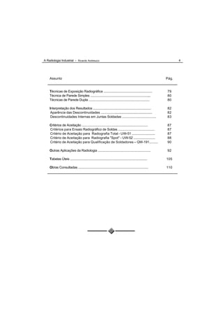 A Radiologia Industrial - Ricardo Andreucci                                                                          4




    Assunto                                                                                                   Pág.


    Técnicas de Exposição Radiográfica ......................................................                 79
    Técnica de Parede Simples .................................................................,..            80
    Técnicas de Parede Dupla .....................................................................            80

    Interpretação dos Resultados .................................................................            82
     Aparência das Descontinuidades ...........................................................               82
     Descontinuidades Internas em Juntas Soldadas ....................................                        83

    Critérios de Aceitação ............................................................................       87
    Critérios para Ensaio Radiográfico de Soldas ........................................                     87
    Critério de Aceitação para Radiografia Total - UW-51 ...........................                          87
    Critério de Aceitação para Radiografia "Spot" - UW-52 .........................                           88
    Critério de Aceitação para Qualificação de Soldadores – QW-191..........                                  90

    Outras Aplicações da Radiologia ...........................................................               92

    Tabelas Úteis .........................................................................................   105

    Obras Consultadas ................................................................................        110
 