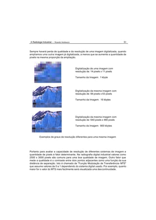 A Radiologia Industrial - Ricardo Andreucci                                           51



Sempre haverá perda de qualidade e da resolução de uma imagem digitalizada, quando
ampliamos uma outra imagem já digitalizada, a menos que se aumente a quantidade de
pixels na mesma proporção da ampliação.



                                              Digitalização de uma imagem com
                                              resolução de: 14 pixels x 11 pixels

                                              Tamanho da Imagem: 1 kbyte




                                              Digitalização da mesma imagem com
                                              resolução de: 84 pixels x 63 pixels

                                              Tamanho da Imagem: 16 kbytes




                                              Digitalização da mesma imagem com
                                              resolução de: 640 pixels x 480 pixels

                                              Tamanho da Imagem: 900 kbytes



         Exemplos de graus de resolução diferentes para uma mesma imagem




Portanto para avaliar a capacidade de resolução de diferentes sistemas de imagem a
quantidade de pixels é fator determinante. Na radiografia digital industrial valores como
2500 x 3000 pixels são comuns para uma boa qualidade de imagem. Outro fator que
mede a qualidade é o contraste entre dois pontos adjacentes como uma função da sua
distância de separação. Isto é chamado de "Função Modulação de Transferência- MTS"
que assume valores de 0 a 1 dependendo do sistema digital usado. Por exemplo, quanto
maior for o valor do MTS mais facilmente será visualizada uma des continuidade.
 