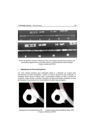 A Radiologia Industrial - Ricardo Andreucci                                               54




    Estas radiografias mostram a diferença entre uma imagem original (foto superior) não
       processada digitalmente e outra (foto inferior) processada pelo sistema digital
                                    (Imagens cedidas pela AGFA)



•     Digitalização de Filmes Radiográficos

Um outro método existente para radiografia digital é a obtenção da im agem pelo
scaneamento do filme radiográfico, usando um scaner especial de alta resolução. A
vantagem desta técnica é passar para o computadora imagem do filme e através do
programa, poder ampliar e estudar indicações de descontinuidades presentes na área
de interesse. O arquivamento em meio eletrônico também traz vantagens.




    Radiografia Computadorizada (CR)           Imagem Capturada pelo Método Direto (DR)
                                   ( Imagens cedidas para AGFA)
 