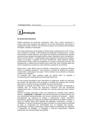 A Radiologia Industrial - Ricardo Andreucci                                             5




  I      ntrodução

Os Ensaios Não Destrutivos

Quando pensamos em aeronaves, automóveis, metro, trens, navios , submarinos, e
outras, todas estas máquinas não poderiam ter um bom desempenho não fossem a
qualidade do projeto mecânico, dos materiais envolvidos, dos processos de fabricação e
montagem, inspeção e manutenção.

Todo esse elevado grau de tecnologia foi desenvolvido e aplicado para um fim comum,
que é assegurar e proteger a vida daqueles que dependem de alguma forma, do bom
funcionamento dessas máquinas, quer sejam nas indústrias automobilísticas, petróleo
e petroquímicas, geração de energia inclusive n uclear, siderúrgica, naval e aeronáutica.
Hoje no mundo moderno , a globalização nestes segmentos industriais fez aumentar o
número de projetos e produtos de forma multinacional. Usinas elétricas, plantas
petroquímicas, aviões, podem ser projetados em um país e construídos em outro, com
equipamentos e matéria prima fornecidos pelo mundo todo. Esta revolução global tem
como conseqüência a corrida por custos menores e pressão da concorrência.

Sendo assim, como garantir que os materiais, componentes e proces sos utilizados
tenham a qualidade requerida ? Como garantir a isenção de defeitos que possam
comprometer o desempenho das peças ? Como melhorar novos métodos e processos
e testar novos materiais ?
As respostas para estas questões estão em grande parte na inspeção e
consequentemente na aplicação dos Ensaios Não Destrutivos.

Um dos avanços tecnológicos mais importantes na engenharia, podem ser atribuídos
aos ensaios não destrutivos. Eles investigam a sanidade dos materiais sem contudo
destruí-los ou introduzir quaisquer alterações nas suas características.
Aplicados na inspeção de matéria prima, no controle de processos de fabricação e
inspeção final, os ensaios não destrutivos constituem uma das ferramentas
indispensáveis para o controle da qualidade dos produtos produzidos pela indústria
moderna.
Quando se deseja inspecionar peças com finalidade de investigar sobre defeitos
internos , a Radiografia e o Ultra-som são poderosos métodos que podem detectar com
alta sensibilidade descontinuidades com poucos milímetros de extensão. Usados
principalmente nas indústrias de petróleo e petroquímica, nuclear, alimentícia,
farmacêutica, geração de energia para inspeção principalmente de soldas e fundidos, e
ainda na indústria bélica para inspeção de explosivos, arm amento e mísseis, a
radiografia e o ultra-som desempenham papel importante na comprovação da qualidade
da peça ou componente em conformidade com os requisitos das normas ,
especificações e códigos de fabricação. Usados também na qualificação de soldadores
e operadores de soldagem, a radiografia e ultra-som proporcionam registros
importantes para a documentação da qualidade.
 