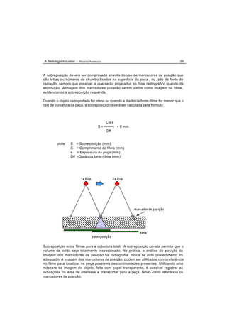 A Radiologia Industrial - Ricardo Andreucci                                           59



A sobreposição deverá ser comprovada através do uso de marcadores de posição que
são letras ou números de chumbo fixados na superfície da peça , do lado da fonte de
radiação, sempre que possível, e que serão projetados no filme radiográfico quando da
exposição. A imagem dos marcadores poderão serem vistos como imagem no filme,
evidenciando a sobreposição requerida.

Quando o objeto radiografado for plano ou quando a distância fonte -filme for menor que o
raio de curvatura da peça, a sobreposição deverá ser calculada pela fórmula:




                                              Cxe
                                        S = --------- + 6 mm
                                              Dff


         onde:     S     = Sobreposição (mm)
                   C     = Comprimento do filme (mm)
                   e     = Espessura da peça (mm)
                   Dff   =Distância fonte-filme (mm)




Sobreposição entre filmes para a cobertura total. A sobreposição correta permite que o
volume de solda seja totalmente inspecionado. Na prática, a análise da posição da
imagem dos marcadores de posição na radiografia, indica se este procedimento foi
adequado. A imagem dos marcadores de posição, podem ser utilizados como referência
no filme para localizar na peça possíveis descontinuidades presentes. Utilizando uma
máscara da imagem do objeto, feita com papel transparente, é possível registrar as
indicações na área de interesse e transportar para a peça, tendo como referência os
marcadores de posição.
 