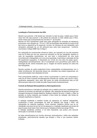 A Radiologia Industrial - Ricardo Andreucci                                          65



Localização e Posicionamento dos IQI's

Sempre que possível, o IQI deverá ser colocado no lado da peça, voltado para a fonte.
Caso isso não seja possível, o IQI poderá ser colocado no lado voltado para o filme,
sendo nesse caso acompanhado de uma letra “F”, de chumbo.
Apenas um IQI é geralmente usado para cada radiografia se variações de espessura
provocarem uma variação de - 15 % ou + 30% da densidade vista através do corpo do IQI
tipo furos ou adjacente ao fio essencial, na área de interesse de uma radiografia, será
necessária colocação de um IQI adicional para cada área excepcional , conforme
recomenda o Código ASME Sec.V Artigo 2.

Em radiografia de componentes cilíndricos (tubos, por exemplo) em que são expostos
mais de um filme por sua vez, deverá ser colocado um IQI por radiografia. Apenas no
caso de exposições panorâmicas, em que todo o comprimento de uma junta
circunferencial é radiografado com uma única exposição, é permitida a colocação de três
IQI igualmente espaçados. A disposição em círculo de uma série de peças iguais,
radiografadas simultaneamente, não é considerada como panorâmica para efeito de
colocação de IQI, sendo necessário que a imagem do mesmo apareça em cada uma
das radiografias.

Quando porções de solda longitudinal forem radiografadas simultaneamente com a
solda circuferencial, IQI adicionais devem ser colocados nas soldas longitudinais, em
suas extremidades mais afastadas da fonte.

Para componentes esféricos, onde a fonte é posicionada no centro do componente e
mais de um filme é exposto simultaneamente deverão ser usados, pelo menos 3 IQI’s,
igualmente espaçados, para cada 360 graus de solda circunferencial mais um IQI
adicional para cada outro cordão de solda inspecionado simultaneamente.

Controle da Radiação Retroespalhada ou Retroespalhamento

Quando abordamos a interação da radiação com a matéria vimos que o espalhamento é
inerente ao processo de absorção da radiação. São radiações de pequena energia que
emergem da peça em direção aleatória. Qualquer material, tal como, o objeto, o chão, as
paredes ou outros materiais que recebem o feixe direto de radiação, são fontes de
radiação espalhada ou dispersa.

A radiação espalhada é também função da espessura do material radiografado,
constituindo a maior porcentagem do total de radiação que atinge o filme, nas
radiografias de materiais espessos. Como exemplo, podemos afirmar que ao se
radiografar uma peça de aço de mm de espessura, a radiação espalhada que emana da
peça é quase duas vezes mais intensa que a radiação primária que atinge o filme.
A radiação espalhada, portanto, é um fator importante, que produz uma sensível
diminuição no contraste do objeto.

As telas intensificadoras de chumbo diminuem sensivelmente o efeito das radiações
espalhadas, particularmente aquelas que atingem o filme e que possuem baixas
energias.
 