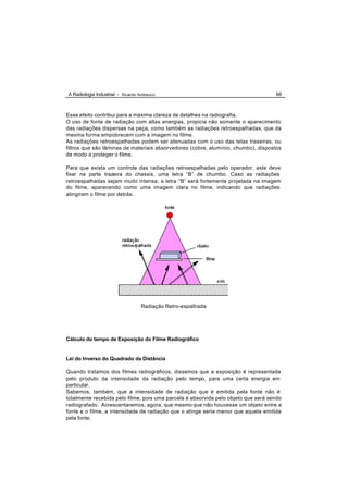 A Radiologia Industrial - Ricardo Andreucci                                         66



Esse efeito contribui para a máxima clareza de detalhes na radiografia.
O uso de fonte de radiação com altas energias, propicia não somente o aparecimento
das radiações dispersas na peça, como também as radiações retroespalhadas, que da
mesma forma empobrecem com a imagem no filme.
As radiações retroespalhadas podem ser atenuadas com o uso das telas traseiras, ou
filtros que são lâminas de materiais absorvedores (cobre, alumínio, chumbo), dispostos
de modo a proteger o filme.

Para que exista um controle das radiações retroespalhadas pelo operador, este deve
fixar na parte trazeira do chassis, uma letra “B” de chumbo. Caso as radiações
retroespalhadas sejam muito intensa, a letra “B” será fortemente projetada na imagem
do filme, aparecendo como uma imagem clara no filme, indicando que radiações
atingiram o filme por detrás.




                                    Radiação Retro-espalhada




Cálculo do tempo de Exposição do Filme Radiográfico


Lei do Inverso do Quadrado da Distância

Quando tratamos dos filmes radiográficos, dissemos que a exposição é representada
pelo produto da intensidade da radiação pelo tempo, para uma certa energia em
particular.
Sabemos, também, que a intensidade de radiação que é emitida pela fonte não é
totalmente recebida pelo filme, pois uma parcela é absorvida pelo objeto que será sendo
radiografado. Acrescentaremos, agora, que mesmo que não houvesse um objeto entre a
fonte e o filme, a intensidade de radiação que o atinge seria menor que aquela emitida
pela fonte.
 