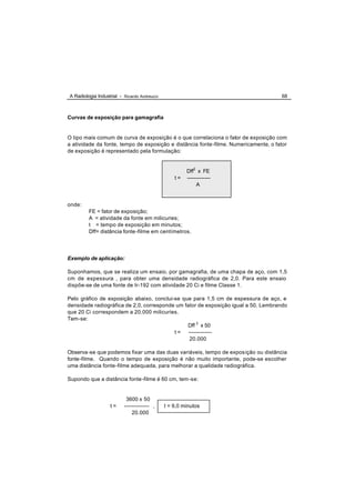 A Radiologia Industrial - Ricardo Andreucci                                          68



Curvas de exposição para gamagrafia


O tipo mais comum de curva de exposição é o que correlaciona o fator de exposição com
a atividade da fonte, tempo de exposição e distância fonte-filme. Numericamente, o fator
de exposição é representado pela formulação:


                                                       Dff2 x FE
                                                  t=   -------------
                                                            A


onde:
         FE = fator de exposição;
         A = atividade da fonte em milicuries;
         t = tempo de exposição em minutos;
         Dff= distância fonte-filme em centímetros.




Exemplo de aplicação:

Suponhamos, que se realiza um ensaio, por gamagrafia, de uma chapa de aço, com 1,5
cm de espessura , para obter uma densidade radiográfica de 2,0. Para este ensaio
dispõe-se de uma fonte de Ir-192 com atividade 20 Ci e filme Classe 1.

Pelo gráfico de exposição abaixo, conclui-se que para 1,5 cm de espessura de aço, e
densidade radiográfica de 2,0, corresponde um fator de exposição igual a 50. Lembrando
que 20 Ci correspondem a 20.000 milicuries.
Tem-se:
                                               Dff 2 x 50
                                          t = -------------
                                                20.000

Observa-se que podemos fixar uma das duas variáveis, tempo de expos ição ou distância
fonte-filme. Quando o tempo de exposição é não muito importante, pode-se escolher
uma distância fonte -filme adequada, para melhorar a qualidade radiográfica.

Supondo que a distância fonte -filme é 60 cm, tem -se:


                           3600 x 50
                   t=     -------------- ,    t = 9,0 minutos
                              20.000
 