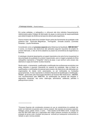 A Radiologia Industrial - Ricardo Andreucci                                                 6



Em juntas soldadas, a radiografia e o ultra-som são dois métodos frequentemente
referenciados pelos Códigos de fabricação de peças ou estruturas de responsabilidade
para determinação da eficiência da base de cálculo pela engenharia.

Outros ensaios não destrutivos também fazem parte das ferramentas da qualidade onde
podemos citar: Partículas Magnéticas , Termografia , Emissão acústica , Correntes
Parasitas , Líquido Penetrante.

Considerado como um processo especial pelos Sistemas da Qualidade, NBR ISO-90011
e outros, os ensaios não destrutivos são aplicados segundo requisitos de projeto do
produto fabricado, e não de forma aleatória ao prazer da conveniência de engenheiros e
técnicos.

A radiologia industrial desempenha um papel importante e de certa forma insuperável na
documentação da qualidade do produto inspecionado, pois a imagem projetada do filme
radiográfico representa a "fotografia" interna da peça, o que nenhum outro ensaio não
destrutivo é capaz de mostrar na área industrial.

Sendo assim, o treinamento, qualificação e certificação dos profissionais envolvidos com
estes métodos é requisito importante do sistema da qualidade. Hoje no Brasil, as
qualificações e certificações de pessoal para ensaios não destrutivos são efetuadas por
organizações de classe como associações, ou por instituições ou fundações
governamentais. A mais importante é o Sistema Nacional de Qualificação e Certificação -
SNQ&C gerenciado pela Associação Brasileira de Ensaios Não Destrutivos - ABENDE,
com reconhecimento pelo INMETRO. As certificações de pessoal são dirigidas a
segmentos industriais, tais como: siderurgia, aeronáutica, calderaria, petróleo e
petroquímica e outros.




1
 Processos Especiais são considerados processos em que as características da qualidade não
podem ser totalmente recuperados após o serviço acabado. Sào exemplos de processos especiais:
Soldagem, pintura, paladar, textura, e outros. - Texto extraído da ISO 9000-2 ed.94. A edição mais
atual ISO 9001:2000 relata que a organização deve validar quaisquer processos de produção ou
prestação de serviço onde o resultado não possa ser verificado por subsequente monitoramento ou
medição ou após o serviço prestado.
 