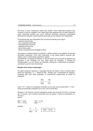A Radiologia Industrial - Ricardo Andreucci                                          71



De forma a tornar compatíveis esses dois fatores, foram elaborados gráficos que
mostram a máxima voltagem a ser usada para cada espessura de um dado material. É
muito importante lembrar que, como materiais diferentes absorvem quantidades
diferentes de radiação, existem gráficos para cada tipo de material a ser radiografado.

É importante notar que cada gráfico fixa uma série de fatores como segue:
- material inspecionado
- tipo e espessura das telas
- densidade óptica do filme
- distância do foco-filme
- tipo de filme usado
- tempo e temperatura de revelação do filme

Se qualquer um desses fatores for alterado, o gráfico perderá a sua validade, fornecendo
resultados imprecisos. Outro fator importante, é que esses gráficos somente são
válidos, para um determinado aparelho e modelo.
Normalmente, os aparelhos de Raios X, são fornecidos com uma série de gráficos que
permitem a sua utilização em uma vasta gama de situações. A escolha da
miliamperagem e ou do tempo de exposição, prende-se à capacidade do aparelho,
usando-se o que for mais conveniente.

Relação entre Tempo e Amperagem

Em geral podemos relacionar a exposição devido aos Raios X com a corrente (M) e
tempo de exposição ( T ). Podemos dizer também que a intensidade de radiação,
requerida para uma certa exposição, é inversamente proporcional ao tempo de
exposição.

                                           M(1)         T(2)
                                         --------- = ---------
                                           M(2)         T(1)

onde: T(1) = tempo de exposição necessário ao se usar uma corrente M(2) e T(2) =
tempo de exposição necessário ao se usar uma corrente M(2)

Exemplo 1: Se obtemos uma boa radiografia usando uma corrente de 5 mA e um tempo
de 10 minutos, qual corrente necessária para se reduzir o tempo de exposição a 2
minutos ?
temos:

M(1) = 5 mA                   T(2) = 2 min
T(1) = 10 min                 M(2) = ?

portanto:
                     5         2
                   ------- = ------- ,         M(2) = 25 mA.
                    M(2 )      10
 
