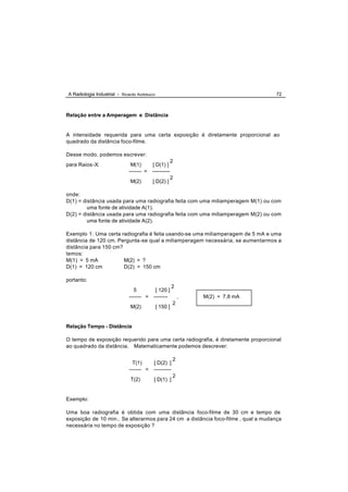 A Radiologia Industrial - Ricardo Andreucci                                        72



Relação entre a Amperagem e Distância


A intensidade requerida para uma certa exposição é diretamente proporcional ao
quadrado da distância foco-filme.

Desse modo, podemos escrever:
                                                        2
para Raios -X:                 M(1)     [ D(1) ]
                              ------- = ----------
                                                        2
                              M(2)       [ D(2) ]

onde:
D(1) = distância usada para uma radiografia feita com uma miliamperagem M(1) ou com
        uma fonte de atividade A(1).
D(2) = distância usada para uma radiografia feita com uma miliamperagem M(2) ou com
        uma fonte de atividade A(2).

Exemplo 1: Uma certa radiografia é feita usando-se uma miliamperagem de 5 mA e uma
distância de 120 cm. Pergunta -se qual a miliamperagem necessária, se aumentarmos a
distância para 150 cm?
temos:
M(1) = 5 mA            M(2) = ?
D(1) = 120 cm          D(2) = 150 cm

portanto:
                                                        2
                                 5       [ 120 ]
                              ------- = --------            ,   M(2) = 7,8 mA
                                                        2
                              M(2)            [ 150 ]


Relação Tempo - Distância

O tempo de exposição requerido para uma certa radiografia, é diretamente proporcional
ao quadrado da distância. Matematicamente podemos descrever:

                                                        2
                                T(1)    [ D(2) ]
                              ------- = ----------
                                                        2
                              T(2)        [ D(1) ]


Exemplo:

Uma boa radiografia é obtida com uma distância foco-filme de 30 cm e tempo de
exposição de 10 min.. Se alterarmos para 24 cm a distância foco-filme , qual a mudança
necessária no tempo de exposição ?
 