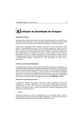 A Radiologia Industrial - Ricardo Andreucci                                           77




    A    valiação da Qualidade da Imagem

Identificação do Filme

Na identificação do filme deve conter informações importantes tais como: data do ensaio,
identificação dos soldadores, no caso de juntas soldadas, identificação da peça e local
examinado, número da radiografia, identificação do operador e da firma executante.

Todas essas informações devem aparecer claramente no filme radiográfico, para
permitir a rastreabilidade do ensaio. Tais informações poderão ser feitas a partir de
letras e números de chumbo dispostos sobre o porta-filmes exposto juntamente com o
filme registrando-o de modo permanente. Poderá também ser utilizado o sistema de
telas fluorescentes que consiste em escrever no papel vegetal ou similiar toda a
identificação do filme e o mesmo colocado junto a tela fluorescente. Este conjunto é
montado previamente junto ao filme radiográfico entre a tela traseira, na câmara escura,
e posteriormente exposto, registrando de modo permanente no filme, toda a
identificação.


Verificação da Densidade Radiográfica

A densidade óptica deve ser medida a partir de aparelhos eletrônicos (densitômetro), ou
fitas densitométricas calibradas, especialmente feitas para esta tarefa. A densidade deve
ser sempre medida sobre área de interesse, por exemplo, sobre a imagem do cordão de
solda, no caso de juntas soldadas, e o valor numérico é normalmente recomendado
uma faixa de 1,8 até 4,0 para radiografias feitas com Raios X e de 2,0 a 4,0 para Raios
Gama, sendo que a faixa mais usual é de 2,0 a 3,5. Procedimentos para calibração do
densitômetro e da fita densitométrica são recomendados pelo ASME Sec. V , Art.2.

Defeitos de Processamento do Filme

O trabalho em câmara escura após a exposição do filme corresponde a parte mais
importante do processo radiográfico, pois caso ocorram falhas técnicas durante o
processamento do filme, todo o serviço de preparação de exposição do filme será
perdido. Tais falhas ocorrem na maioria dos casos por manuseio inadequado do filme
nesta fase e podem resultar em:

•   Manchas

Geralmente aparecem em forma arredondada que no caso esteja sobre a área de
interesse poderá mascarar descontinuidades inaceitáveis. Tais manchas decorrem de
pequenas gotas de água que é visível no filme somente contra a luz.
 