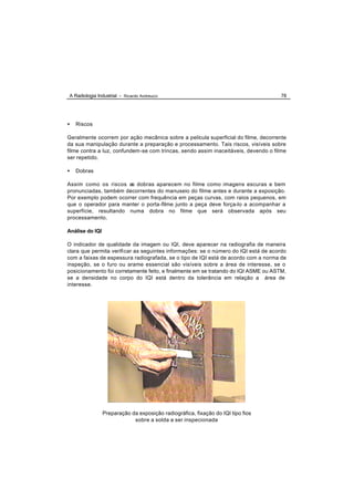 A Radiologia Industrial - Ricardo Andreucci                                         78




•   Riscos

Geralmente ocorrem por ação mecânica sobre a película superficial do filme, decorrente
da sua manipulação durante a preparação e processamento. Tais riscos, visíveis sobre
filme contra a luz, confundem-se com trincas, sendo assim inaceitáveis, devendo o filme
ser repetido.

•   Dobras

Assim como os riscos as dobras aparecem no filme como imagens escuras e bem
pronunciadas, também decorrentes do manuseio do filme antes e durante a exposição.
Por exemplo podem ocorrer com frequência em peças curvas, com raios pequenos, em
que o operador para manter o porta -filme junto a peça deve força-lo a acompanhar a
superfície, resultando numa dobra no filme que será observada após seu
processamento.

Análise do IQI

O indicador de qualidade da imagem ou IQI, deve aparecer na radiografia de maneira
clara que permita verificar as seguintes informações: se o número do IQI está de acordo
com a faixas de espessura radiografada, se o tipo de IQI está de acordo com a norma de
inspeção, se o furo ou arame essencial são visíveis sobre a área de interesse, se o
posicionamento foi corretamente feito, e finalmente em se tratando do IQI ASME ou ASTM,
se a densidade no corpo do IQI está dentro da tolerância em relação a área de
interesse.




                 Preparação da exposição radiográfica, fixação do IQI tipo fios
                             sobre a solda a ser inspecionada
 