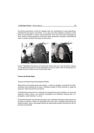 A Radiologia Industrial - Ricardo Andreucci                                                   80



Na técnica panorâmica a fonte de radiação deve ser centralizada no ponto geométrico
eqüidistante das peças e dos filmes, ou no caso de juntas soldadas circulares a fonte
deve ser posicionada no centro da circunferência. Com isso numa única exposição da
fonte, todos os filmes dispostos a 360 graus serão igualmente irradiados, possibilitando
assim o exame completo das peças ou das juntas.




Técnica Radiográfica Panorâmica numa solda entre cilindro fundo de um vaso de pressão. Observe
as marcações das posições dos filmes radiográficos ao redor da solda na foto do lado esquerdo e a
posição da fonte no interior do vaso na foto do lado direito.




Técnica de Parede Dupla


Técnica de Parede Dupla Vista Simples (PDVS):

Nesta técnica de parede dupla vista simples , o feixe de radiação, proveniente da fonte,
atravessa duas espessuras da peça, entretanto projeta no filme somente a seção da
peça que está mais próxima ao mesmo .

Freqüentemente esta técnica é utilizada em inspeções de juntas soldadas, as quais não
possuem acesso interno, por exemplo tubulações com diâmetros maiores que 3.½
polegadas, vasos fechados, e outros.

É importante lembrar que esta técnica requer que a radiação atravesse duas es pessuras
da peça e portanto o tempo de exposição será maior que a inspeção pela técnica de
parede simples. Assim, esta opção deverá ser selecionada quando outra técnica não for
possível ou permitida.
 