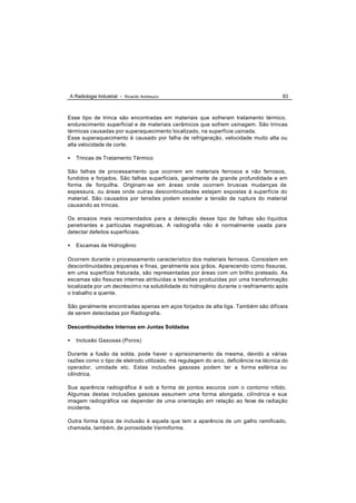 A Radiologia Industrial - Ricardo Andreucci                                           83



Esse tipo de trinca são encontradas em materiais que sofreram tratamento térmico,
endurecimento superficial e de materiais cerâmicos que sofrem usinagem. São trincas
térmicas causadas por superaquecimento localizado, na superfície usinada.
Esse superaquecimento é causado por falha de refrigeração, velocidade muito alta ou
alta velocidade de corte.

•   Trincas de Tratamento Térmico

São falhas de processamento que ocorrem em materiais ferrosos e não ferrosos,
fundidos e forjados. São falhas superficiais, geralmente de grande profundidade e em
forma de forquilha. Originam-se em áreas onde ocorrem bruscas mudanças de
espessura, ou áreas onde outras descontinuidades estejam expostas á superfície do
material. São causados por tensões podem exceder a tensão de ruptura do material
causando as trincas.

Os ensaios mais recomendados para a detecção desse tipo de falhas são líquidos
penetrantes e partículas magnéticas. A radiografia não é normalmente usada para
detectar defeitos superficiais.

•   Escamas de Hidrogênio

Ocorrem durante o processamento característico dos materiais ferrosos. Consistem em
descontinuidades pequenas e finas, geralmente aos grãos. Aparecendo como fissuras,
em uma superfície fraturada, são representadas por áreas com um brilho prateado. As
escamas são fissuras internas atribuídas a tensões produzidas por uma transformação
localizada por um decréscim o na solubilidade do hidrogênio durante o resfriamento após
o trabalho a quente.

São geralmente encontradas apenas em aços forjados de alta liga. Também são difíceis
de serem detectadas por Radiografia.

Descontinuidades Internas em Juntas Soldadas

•   Inclusão Gasosas (Poros)

Durante a fusão da solda, pode haver o aprisionamento da mesma, devido a várias
razões como o tipo de eletrodo utilizado, má regulagem do arco, deficiência na técnica do
operador, umidade etc. Estas inclusões gasosas podem ter a forma esférica ou
cilíndrica.

Sua aparência radiográfica é sob a forma de pontos escuros com o contorno nítido.
Algumas destas inclusões gasosas assumem uma forma alongada, cilíndrica e sua
imagem radiográfica vai depender de uma orientação em relação ao feixe de radiação
incidente.

Outra forma típica de inclusão é aquela que tem a aparência de um galho ramificado,
chamada, também, de porosidade Vermiforme.
 