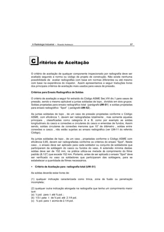 A Radiologia Industrial - Ricardo Andreucci                                           87




C      ritérios de Aceitação

O critério de aceitação de qualquer componente inspecionado por radiografia deve ser
avaliado segundo a norma ou código de projeto de construção. Não existe nenhuma
possibilidade de avaliar radiografias com base em normas diferentes ou até mesmo
com base na experiência do inspetor. Assim apresentamos a seguir traduções livres
dos principais critérios de aceitação mais usados para vasos de pressão.

Critérios para Ensaio Radiográfico de Soldas

O critério de aceitação a seguir foi extraído do Código ASME Sec.VIII div.1 para vasos de
pressão, sendo o mesmo aplicável a juntas soldadas de topo , dividido em dois grupos:
Soldas projetadas para ensaio radiográfico total (parágrafo UW-51) e soldas projetadas
para ensaio radiográfico “Spot” ( parágrafo UW-52) .

As juntas soldadas de topo , de um vaso de pressão projetadas conforme o Código
ASME, com eficiência 1, devem ser radiografadas totalmente , mas somente aquelas
principais , classificadas com o categoria A e B, como por exemplo as soldas
longitudinais do casco e conexões e circulares do casco e emendas de fundos. Assim
sendo, soldas circulares de conexões menores que 10” de diâmetro , soldas entre
conexões e casco , não estão sujeitas ao ensaio radiográfico (ver UW-11 do referido
Código).

As juntas soldadas de topo , de um vaso , projetadas conforme o Código ASME com
eficiência 0,85, devem ser radiografadas conforme os critérios do ensaio “Spot”. Neste
caso , o ensaio deve ser aplicado para cada soldador ou conjunto de soldadores que
participaram da soldagem do casco ou fundos do vaso. A extensão mínima destas
soldas deve ser de 152 mm, na prática utiliza -se metade do comprimento do filme
padrão (8.1/2”) que excede 152 mm. Portanto, antes de ser aplicado o ensaio “Spot” deve
ser verificado no vaso os soldadores que participaram das soldagens, para se
estabelecer a quantidade de filmes necessários.

•   Critério de Aceitação para radiografia total (UW-51)

As soldas deverão estar livres de:

(1) qualquer indicação caracterizada como trinca, zona de fusão ou penetração
incompleta;

(2) qualquer outra indicação alongada na radiografia que tenha um comprimento maior
que:
(a) ¼ pol. para t até ¾ pol. ;
(b) 1/3.t pata t de ¾ pol. até 2.1/4 pol.
(c) ¾ pol. para t acima de 2.1/4 pol.
 