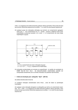 A Radiologia Industrial - Ricardo Andreucci                                         88



onde t é a espessura da solda excluindo qualquer reforço permitido. Para juntas de topo
que tenham diferentes espessuras de soldas , t é a mais fina das dessas espessuras.

(3) qualquer grupo de indicações alinhadas que tenham um comprimento agregado
    maior que t num comprimento de 12 .t exceto , quando a distância entre duas
    imperfeições sucessivas exceder a 6.L onde L é o comprimento da mais longa
    imperfeição no grupo.




                                        12.t
                                                               cordão de solda
                                               C




                        L1        L2           L3   Ln




     Obs:
     C < 6 x o comprimento da maior indicação do grupo
     L1 + L2 + L3 + .... + Ln < t ( espessura do metal base)

(4) indicações arredondadas em excesso ao especificado no padrão de aceitação do
    ASME Sec.VIII Div.1 Ap.4 . As descontinuidades arredondadas poderão ser
    comparadas diretamente com o s limites indicados nos padrões reproduzidos.


•   Critério de Aceitação para radiografia “Spot” (UW-52)

As soldas deverão estar livres de:

(1) qualquer indicação caracterizada como trinca , zona de fusão ou penetração
incompleta ;

(2) qualquer outra indicação alongada na radiografia que tenha um comprimento maior
que: 2/3. t onde t é a espessura da solda excluindo qualquer reforço permitido. Para
juntas de topo que tenham diferentes espessuras de soldas , t é a mais fina das dessas
espessuras.
 