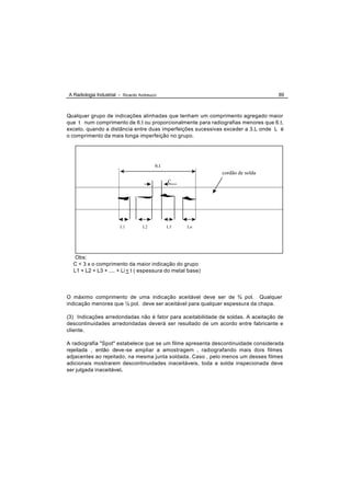 A Radiologia Industrial - Ricardo Andreucci                                        89



Qualquer grupo de indicações alinhadas que tenham um comprimento agregado maior
que t num comprimento de 6.t ou proporcionalmente para radiografias menores que 6.t,
exceto, quando a distância entre duas imperfeições sucessivas exceder a 3.L onde L é
o comprimento da mais longa imperfeição no grupo.




                                          6.t
                                                            cordão de solda
                                                C




                         L1         L2          L3   Ln




   Obs:
  C < 3 x o comprimento da maior indicação do grupo
  L1 + L2 + L3 + .... + Li < t ( espessura do metal base)




O máximo comprimento de uma indicação aceitável deve ser de ¾ pol. Qualquer
indicação menores que ¼ pol. deve ser aceitável para qualquer espessura da chapa.

(3) Indicações arredondadas não é fator para aceitabilidade de soldas. A aceitação de
descontinuidades arredondadas deverá ser resultado de um acordo entre fabricante e
cliente.

A radiografia "Spot" estabelece que se um filme apresenta descontinuidade considerada
rejeitada , então deve-se ampliar a amostragem , radiografando mais dois filmes
adjacentes ao rejeitado, na mesma junta soldada. Caso , pelo menos um desses filmes
adicionais mostrarem descontinuidades inaceitáveis, toda a solda inspecionada deve
ser julgada inaceitável.
 