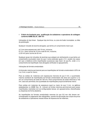 A Radiologia Industrial - Ricardo Andreucci                                            90




•   Critério de Aceitação para qualificação de soldadores e operadores de soldagem
    conforme ASME Sec.IX , QW-191

Indicações do tipo linear: Qualquer tipo de trinca, ou zona de fusão incompleta, ou falta
de penetração;

Qualquer inclusão de escória alongada, que tenha um comprimento maior que:

a) 3 mm para espessuras t até 10 mm, inclusive;
b) 1/3. t, para t acima de 10 mm e até 55 mm, inclusive;
c) 20 mm para t acima de 55 mm.

Qualquer grupo de inclusões de escórias que estejam em alinhamento e que tenha um
comprimento acumulado maior do que t numa extensão igual a 12 t, exceto nos casos
em que a distância entre imperfeições sucessivas seja maior do que 6L, onde L é o
comprimento da imperfeição mais alongada verificada no agrupamento.

Indicações de formato arredondado

A dimensão máxima permissível para as imperfeições de formato arredondado é 20% de
t ou 3 mm, a que for menor.

Para as soldas de materiais com espessuras menores do que 3 mm, a quantidade
máxima aceitável de imperfeições de formato arredondado não deve ser superior a 12
em um comprimento de solda de 150 mm. Para comprimentos de solda inferiores a 150
mm, deve ser permitida uma quantidade de imperfeições proporcionalmente menor.

Para soldas em materiais de espessura igual ou maior do que 3 mm, os gráficos
estabelecidos no ASME Sec. IX , indicam os limites máximos permissíveis para essas
imperfeições, ilustradas com as configurações típicas: em agrupam entos, diversificadas
ou dispersas de forma aleatória.

As imperfeições de formato arredondado menores do que 0,8 mm não devem ser
consideradas no julgamento das radiografias, quando da aprovação dos corpos de prova
de soldadores e operadores nessas faixas de espessuras de materiais.
 