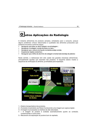 A Radiologia Industrial - Ricardo Andreucci                                         92




  O       utras Aplicações da Radiologia

A indústria alimentícia de produtos seriados, embalados para o consumo, possue
alguns problemas críticos relacionados à qualidade dos alimentos produzidos que
podemos enumerar conforme segue:
•   As s egurar que todos os itens es tejam na em balagem ;
•   As s egurar a contagem correta de todos os itens ;
•   As s egurar que o volum e de líquido na bebida es teja correta;
•   Ins pecionar objetos es tranhos ;
•   As s egurar que a folha de alum ínio de s elagem envolva toda bandeja de plás tico

Neste sentido, a radioscopia tem sido usada nas grandes empresas alimentícias,
principalmente aquelas que exportam tais produtos. O esquema abaixo mostra a
sequencia da verificação do alimento, já embalado para expedição.




                             5                      4



                                                                     3



                                  1
                                               2




1 – Esteira transportadora dos produtos ,
2 – O produto é submetido aos Raios X produzindo uma imagem por captura digital ,
3 – A imagem é processada na interface de alta velocidade ,
4 – A imagem do produto é avaliada automaticamente quanto ao conteúdo,
    contaminantes e outros itens
5 – Mecansimo de separação do produto bom do rejeitado.
 