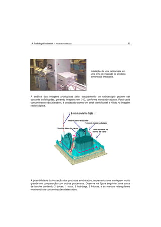 A Radiologia Industrial - Ricardo Andreucci                                                       93




                                                              Instalação de uma radioscopia em
                                                              uma linha de inspeção de produtos
                                                              alimentícios embalados.




A análise das imagens produzidas pelo equipamento de radioscopia podem ser
bastante sofisticadas, gerando imagens em 3 D, conforme mostrado abaixo. Para cada
contaminante não aceitável, é destacado como um sinal identificável e nítido na imagem
radioscópica.


                                          2 mm de metal no feijão


                                      3mm de osso na carne
                                                       1mm de metal na batata

                           2mm de osso na carne
                                                                1mm de metal no
                                                                môlho da carne




A possibilidade da inspeção dos produtos embalados, representa uma vantagem muito
grande em comparação com outros processos. Observe na figura seguinte, uma caixa
de lanche contendo 2 doces, 1 suco, 3 hot-dogs, 3 frituras, e as marcas retangulares
mostrando as contaminações detectadas.
 