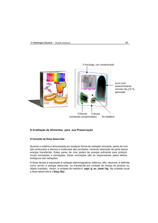 A Radiologia Industrial - Ricardo Andreucci                                               94




                                                    3 hot-dogs, um contaminado




                                                                                  suco com
                                                                                  preenchimento
                                                                                  mínimo de +10 %,
                                                                                  aprovado




                                                3 frituras 2 doces
                                         (contendo contaminates)   fio metálico




A Irradiação de Alimentos para sua Preservação


O Conceito de Dose Absorvida:


Quando a matéria é atravessada por qualquer forma de radiação ionizante, pares de íons
são produzidos e átomos e moléculas são excitados, havendo absorção de parte dessa
energia transferida. Estes pares de íons podem ter energia suficiente para produzir
novas ionizações e excitações. Estas ionizações são as responsáveis pelos efeitos
biológicos das radiações.
A Dose devida à exposição à radiação eletromagnética, elétrons, alfa, nêutrons, é definida
como sendo a energia absorvida ou transferida por unidade de massa do produto ou
objeto irradiado. Assim, a unidade de medida é ergs / g ou Joule / kg. Na unidade usual
a dose absorvida é o Gray (Gy) .
 